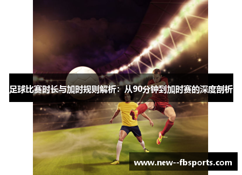 足球比赛时长与加时规则解析：从90分钟到加时赛的深度剖析