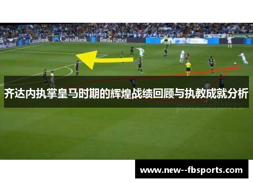 齐达内执掌皇马时期的辉煌战绩回顾与执教成就分析