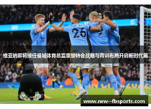 维亚纳即将接任曼城体育总监重塑转会战略与青训布局开启新时代篇 维亚纳即将接任曼城体育总监重塑转会战略与青训布局开启新时代篇