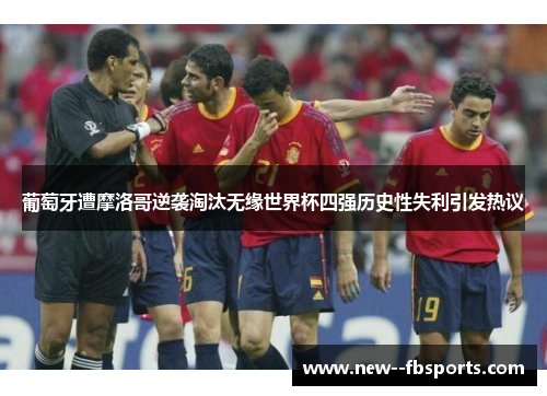 葡萄牙遭摩洛哥逆袭淘汰无缘世界杯四强历史性失利引发热议