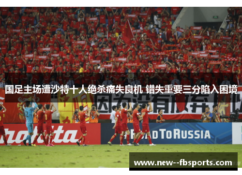 国足主场遭沙特十人绝杀痛失良机 错失重要三分陷入困境 国足主场遭沙特十人绝杀痛失良机 错失重要三分陷入困境